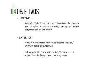 ‐ INTERNO: 
     Madrid.biz hoja de ruta para  impulsar  la  puesta 
     en  marcha  y  mantenimiento  de  la  actividad 
     empresarial en la Ciudad.


‐ EXTERNO: 
      Consolidar Madrid como una Ciudad idónea/ 
      friendly para los negocios

      Situar Madrid como una de las Ciudades más 
      atractivas de Europa para las empresas
 