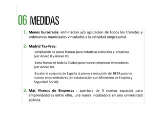 1. Menos  burocracia:  eliminación  y/o  agilización  de  todos  los  trámites  y 
   ordenanzas municipales vinculados a la actividad empresarial.

2. Madrid Tax‐Free:
       ‐Ampliación de zonas francas para industrias culturales y  creativas     
       (ver Anexo II y Anexo III).
       ‐Zona franca en toda la Ciudad para nuevas empresas innovadoras  
       (ver Anexo III).
       ‐Escalar al conjunto de España la pionera reducción del RETA para los  
       nuevos emprendedores (en colaboración con Ministerio de Empleo y 
       Seguridad Social).

3. Más  Viveros  de  Empresas :  apertura  de  3  nuevos  espacios  para 
   emprendedores entre ellos, una nueva incubadora en una universidad 
   pública.
 