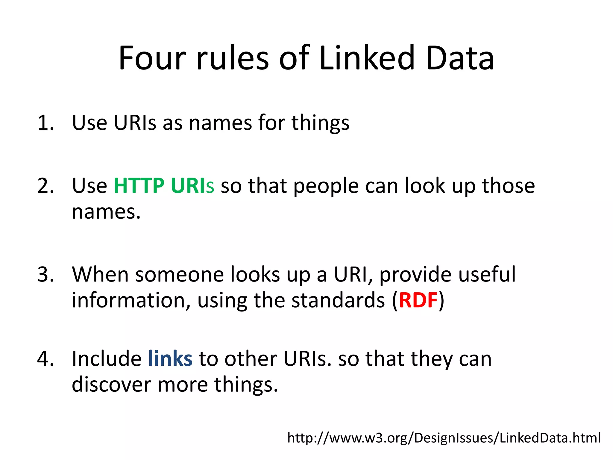 Four rules of Linked Data
1. Use URIs as names for things
2. Use HTTP URIs so that people can look up those
names.
3. When someone looks up a URI, provide useful
information, using the standards (RDF)
4. Include links to other URIs. so that they can
discover more things.
http://www.w3.org/DesignIssues/LinkedData.html
 