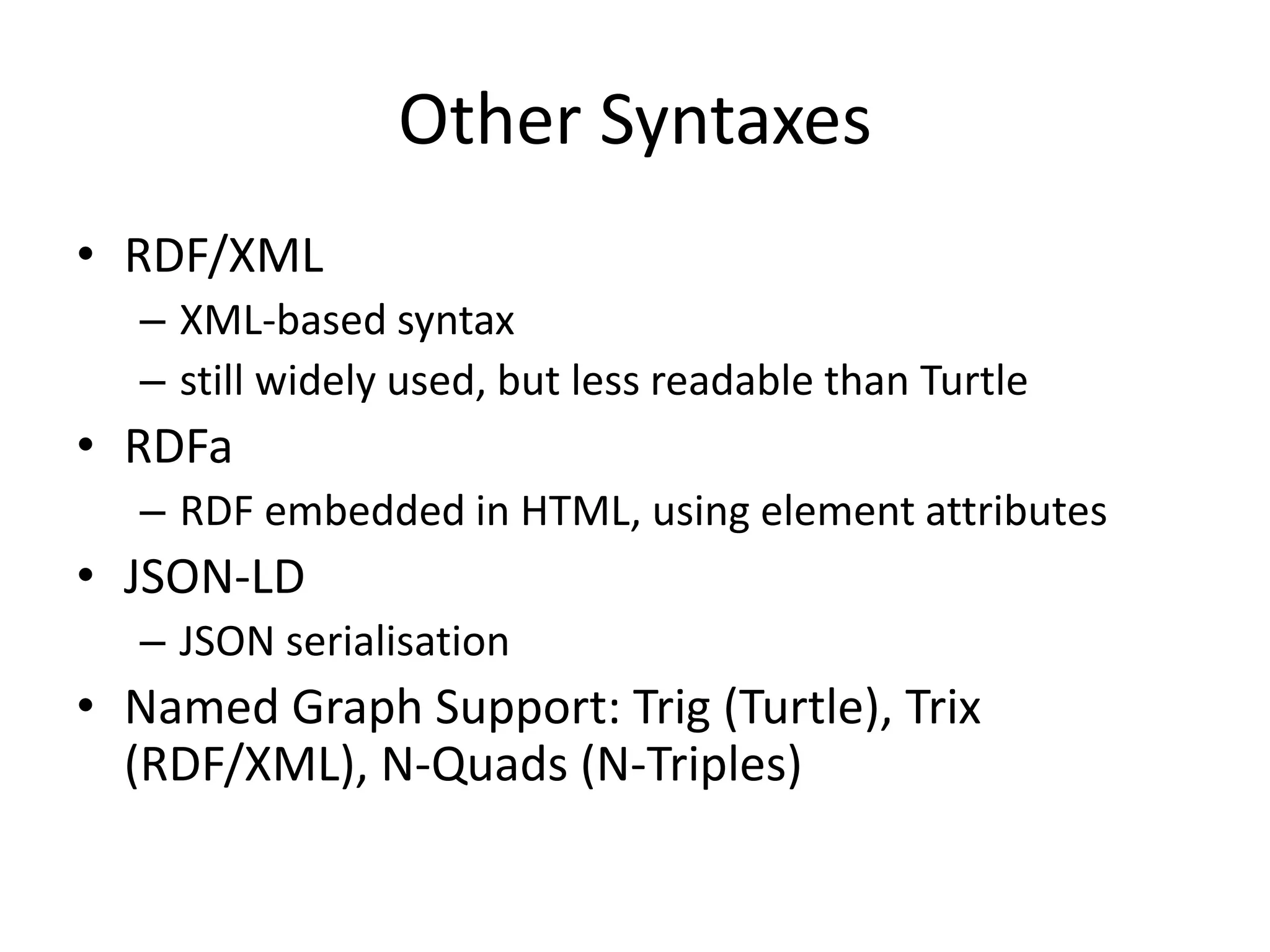 Other Syntaxes
&bull; RDF/XML
&ndash; XML-based syntax
&ndash; still widely used, but less readable than Turtle
&bull; RDFa
&ndash; RDF embedded in HTML, using element attributes
&bull; JSON-LD
&ndash; JSON serialisation
&bull; Named Graph Support: Trig (Turtle), Trix
(RDF/XML), N-Quads (N-Triples)
 
