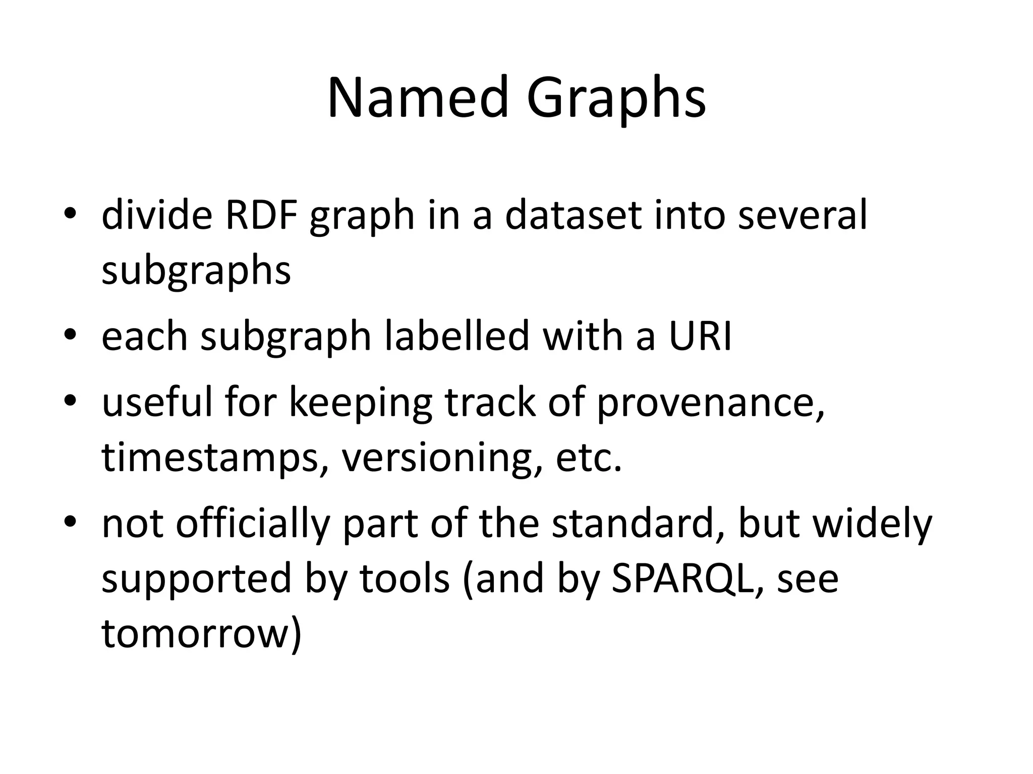 Named Graphs
&bull; divide RDF graph in a dataset into several
subgraphs
&bull; each subgraph labelled with a URI
&bull; useful for keeping track of provenance,
timestamps, versioning, etc.
&bull; not officially part of the standard, but widely
supported by tools (and by SPARQL, see
tomorrow)
 