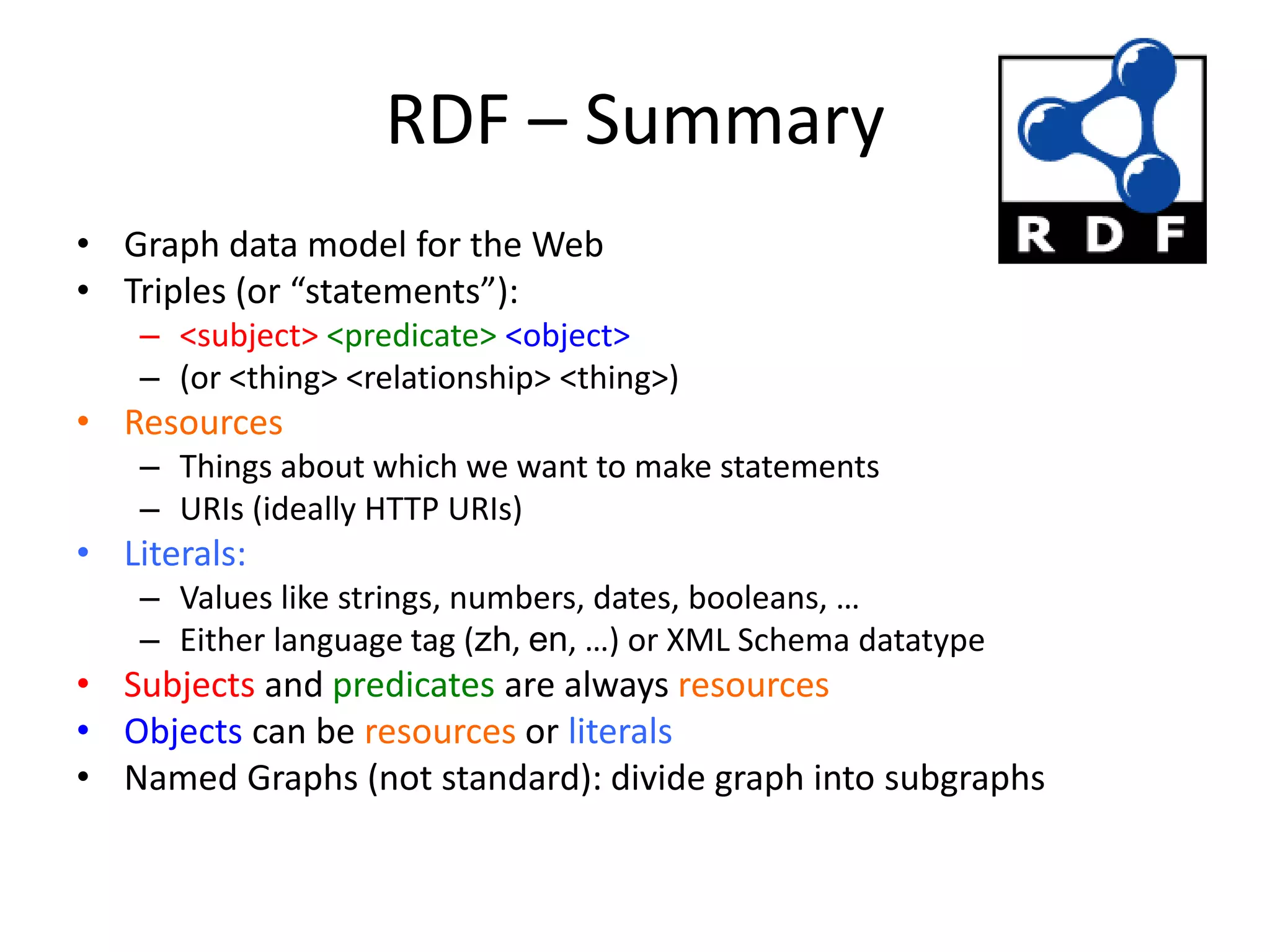 RDF &ndash; Summary
&bull; Graph data model for the Web
&bull; Triples (or &ldquo;statements&rdquo;):
&ndash; <subject> <predicate> <object>
&ndash; (or <thing> <relationship> <thing>)
&bull; Resources
&ndash; Things about which we want to make statements
&ndash; URIs (ideally HTTP URIs)
&bull; Literals:
&ndash; Values like strings, numbers, dates, booleans, &hellip;
&ndash; Either language tag (zh, en, &hellip;) or XML Schema datatype
&bull; Subjects and predicates are always resources
&bull; Objects can be resources or literals
&bull; Named Graphs (not standard): divide graph into subgraphs
 