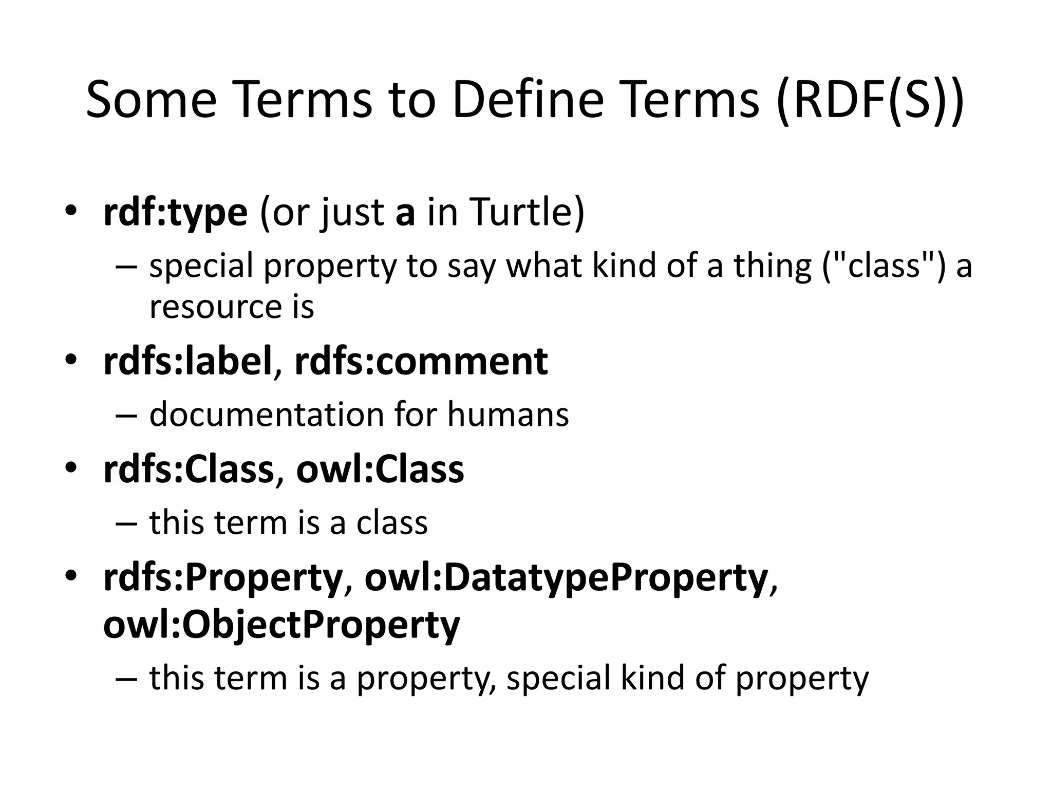 Some Terms to Define Terms (RDF(S))
&bull; rdf:type (or just a in Turtle)
&ndash; special property to say what kind of a thing ("class") a
resource is
&bull; rdfs:label, rdfs:comment
&ndash; documentation for humans
&bull; rdfs:Class, owl:Class
&ndash; this term is a class
&bull; rdfs:Property, owl:DatatypeProperty,
owl:ObjectProperty
&ndash; this term is a property, special kind of property
 