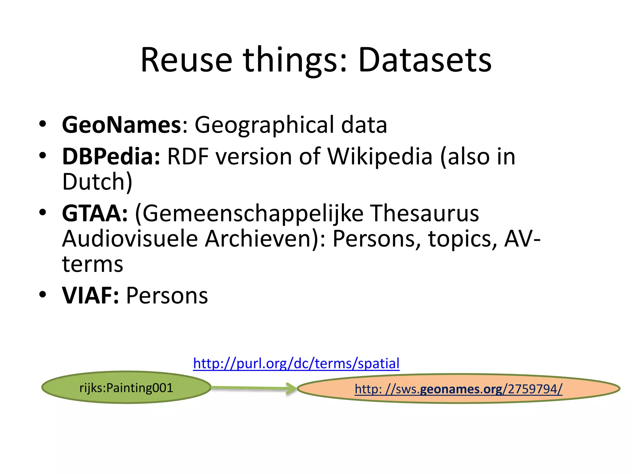 Reuse things: Datasets
&bull; GeoNames: Geographical data
&bull; DBPedia: RDF version of Wikipedia (also in
Dutch)
&bull; GTAA: (Gemeenschappelijke Thesaurus
Audiovisuele Archieven): Persons, topics, AV-
terms
&bull; VIAF: Persons
rijks:Painting001 http: //sws.geonames.org/2759794/
http://purl.org/dc/terms/spatial
 