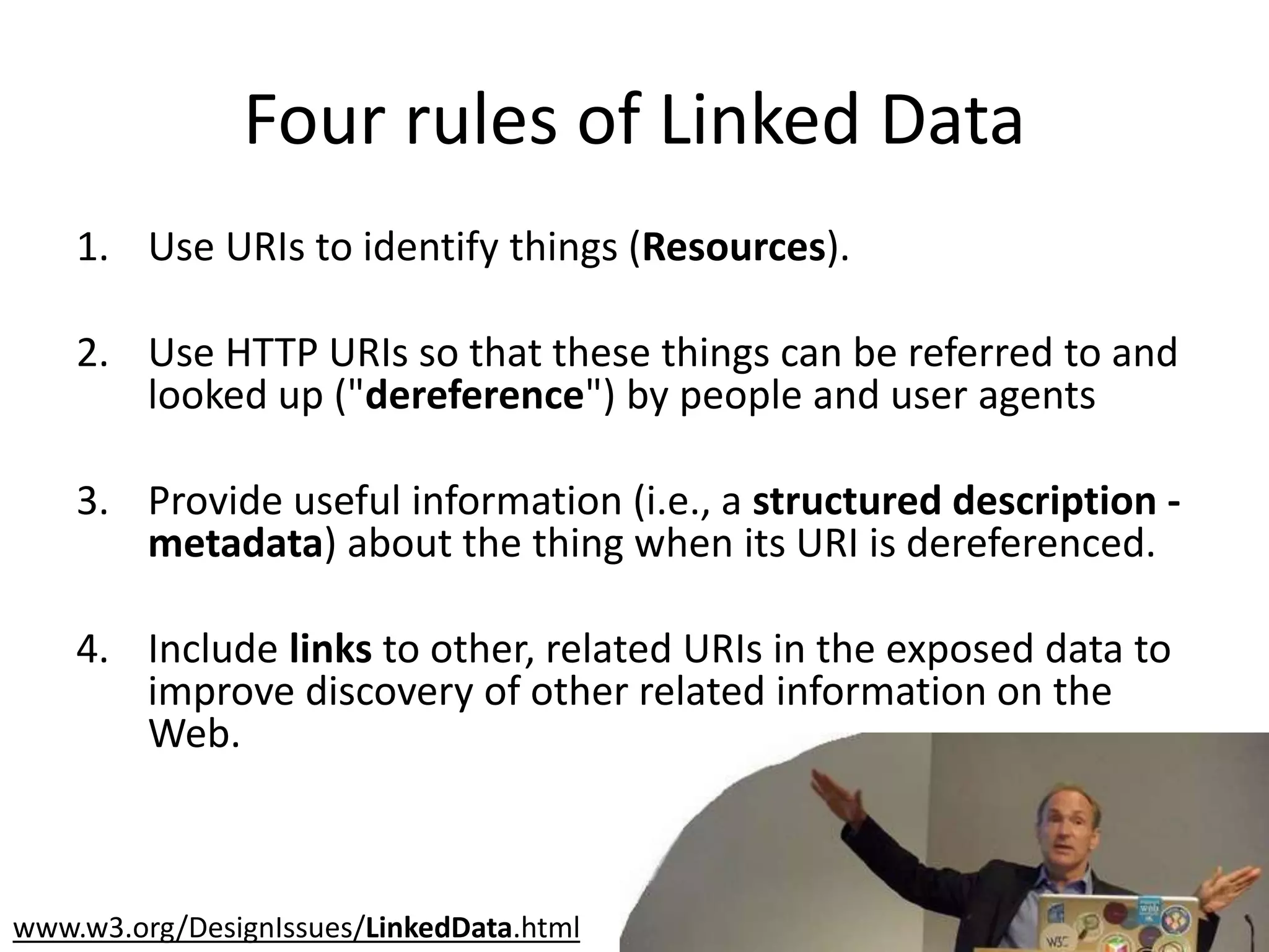 Four rules of Linked Data
1. Use URIs to identify things (Resources).
2. Use HTTP URIs so that these things can be referred to and
looked up ("dereference") by people and user agents
3. Provide useful information (i.e., a structured description -
metadata) about the thing when its URI is dereferenced.
4. Include links to other, related URIs in the exposed data to
improve discovery of other related information on the
Web.
www.w3.org/DesignIssues/LinkedData.html
 