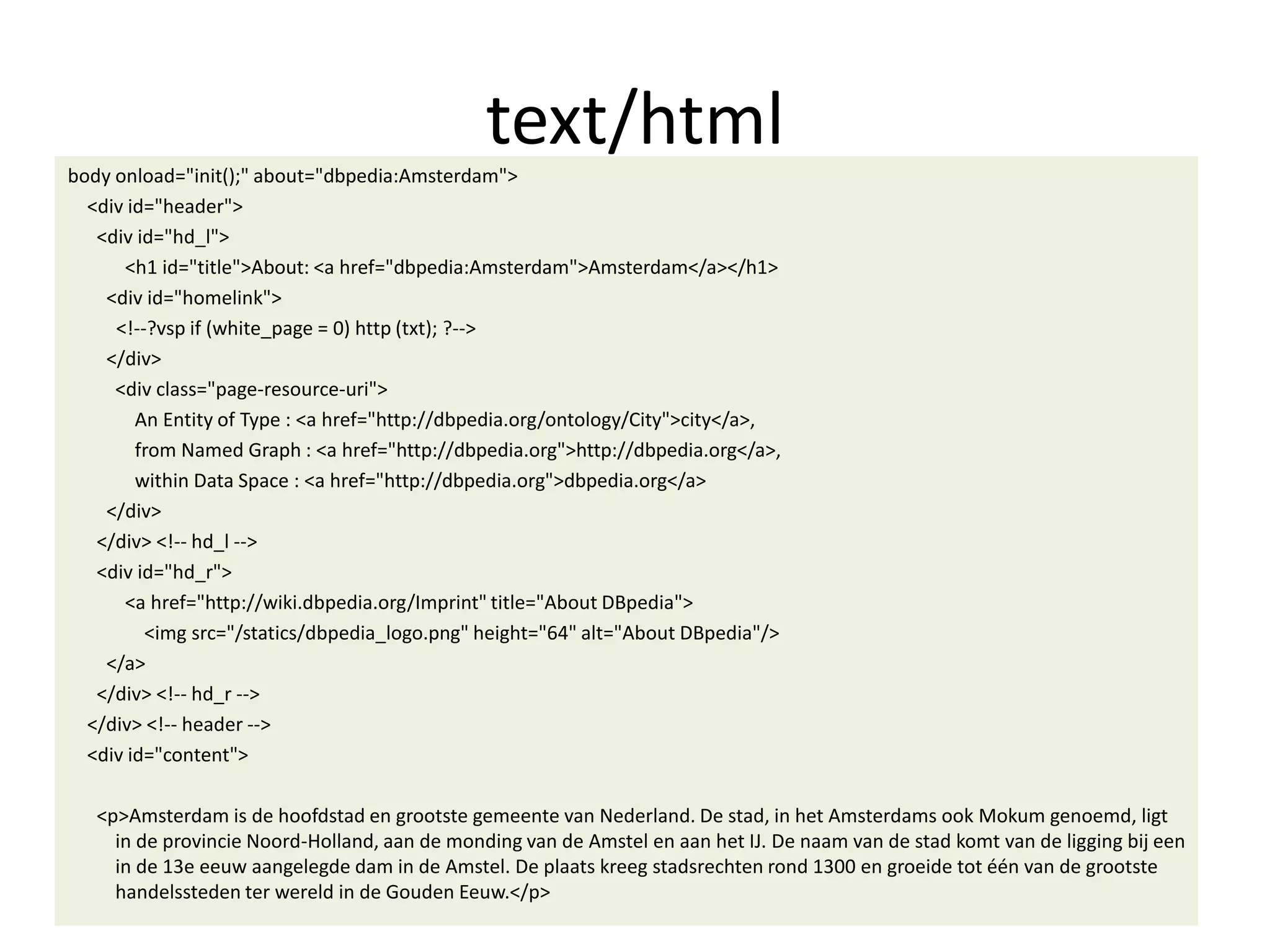 text/html
body onload="init();" about="dbpedia:Amsterdam">
<div id="header">
<div id="hd_l">
<h1 id="title">About: <a href="dbpedia:Amsterdam">Amsterdam</a></h1>
<div id="homelink">
<!--?vsp if (white_page = 0) http (txt); ?-->
</div>
<div class="page-resource-uri">
An Entity of Type : <a href="http://dbpedia.org/ontology/City">city</a>,
from Named Graph : <a href="http://dbpedia.org">http://dbpedia.org</a>,
within Data Space : <a href="http://dbpedia.org">dbpedia.org</a>
</div>
</div> <!-- hd_l -->
<div id="hd_r">
<a href="http://wiki.dbpedia.org/Imprint" title="About DBpedia">
<img src="/statics/dbpedia_logo.png" height="64" alt="About DBpedia"/>
</a>
</div> <!-- hd_r -->
</div> <!-- header -->
<div id="content">
<p>Amsterdam is de hoofdstad en grootste gemeente van Nederland. De stad, in het Amsterdams ook Mokum genoemd, ligt
in de provincie Noord-Holland, aan de monding van de Amstel en aan het IJ. De naam van de stad komt van de ligging bij een
in de 13e eeuw aangelegde dam in de Amstel. De plaats kreeg stadsrechten rond 1300 en groeide tot &eacute;&eacute;n van de grootste
handelssteden ter wereld in de Gouden Eeuw.</p>
 