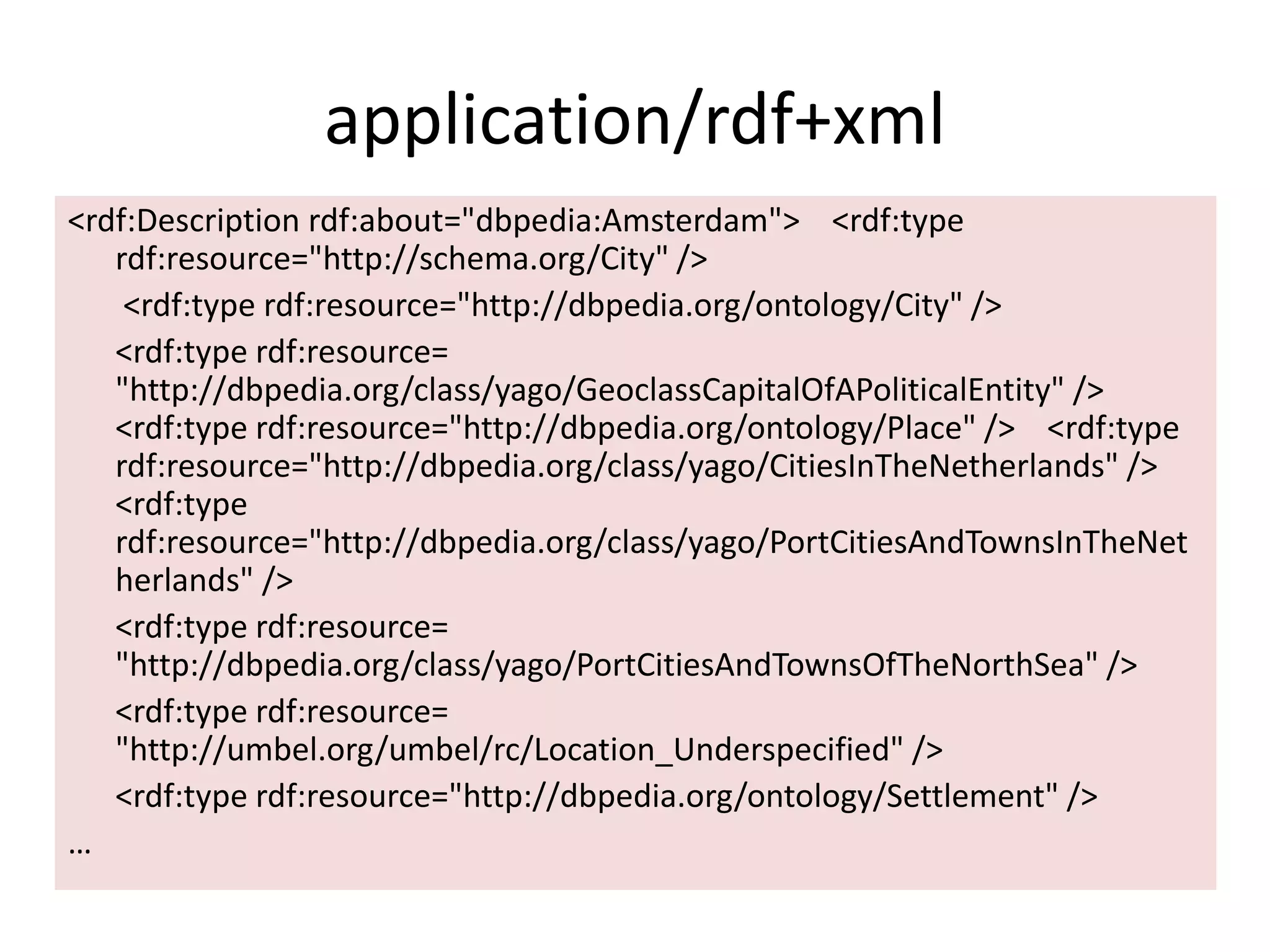 application/rdf+xml
<rdf:Description rdf:about="dbpedia:Amsterdam"> <rdf:type
rdf:resource="http://schema.org/City" />
<rdf:type rdf:resource="http://dbpedia.org/ontology/City" />
<rdf:type rdf:resource=
"http://dbpedia.org/class/yago/GeoclassCapitalOfAPoliticalEntity" />
<rdf:type rdf:resource="http://dbpedia.org/ontology/Place" /> <rdf:type
rdf:resource="http://dbpedia.org/class/yago/CitiesInTheNetherlands" />
<rdf:type
rdf:resource="http://dbpedia.org/class/yago/PortCitiesAndTownsInTheNet
herlands" />
<rdf:type rdf:resource=
"http://dbpedia.org/class/yago/PortCitiesAndTownsOfTheNorthSea" />
<rdf:type rdf:resource=
"http://umbel.org/umbel/rc/Location_Underspecified" />
<rdf:type rdf:resource="http://dbpedia.org/ontology/Settlement" />
&hellip;
 