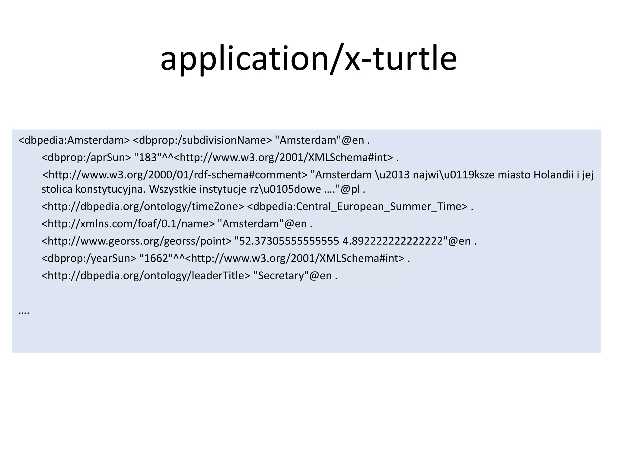 application/x-turtle
<dbpedia:Amsterdam> <dbprop:/subdivisionName> "Amsterdam"@en .
<dbprop:/aprSun> "183"^^<http://www.w3.org/2001/XMLSchema#int> .
<http://www.w3.org/2000/01/rdf-schema#comment> "Amsterdam u2013 najwiu0119ksze miasto Holandii i jej
stolica konstytucyjna. Wszystkie instytucje rzu0105dowe &hellip;."@pl .
<http://dbpedia.org/ontology/timeZone> <dbpedia:Central_European_Summer_Time> .
<http://xmlns.com/foaf/0.1/name> "Amsterdam"@en .
<http://www.georss.org/georss/point> "52.37305555555555 4.892222222222222"@en .
<dbprop:/yearSun> "1662"^^<http://www.w3.org/2001/XMLSchema#int> .
<http://dbpedia.org/ontology/leaderTitle> "Secretary"@en .
&hellip;.
 