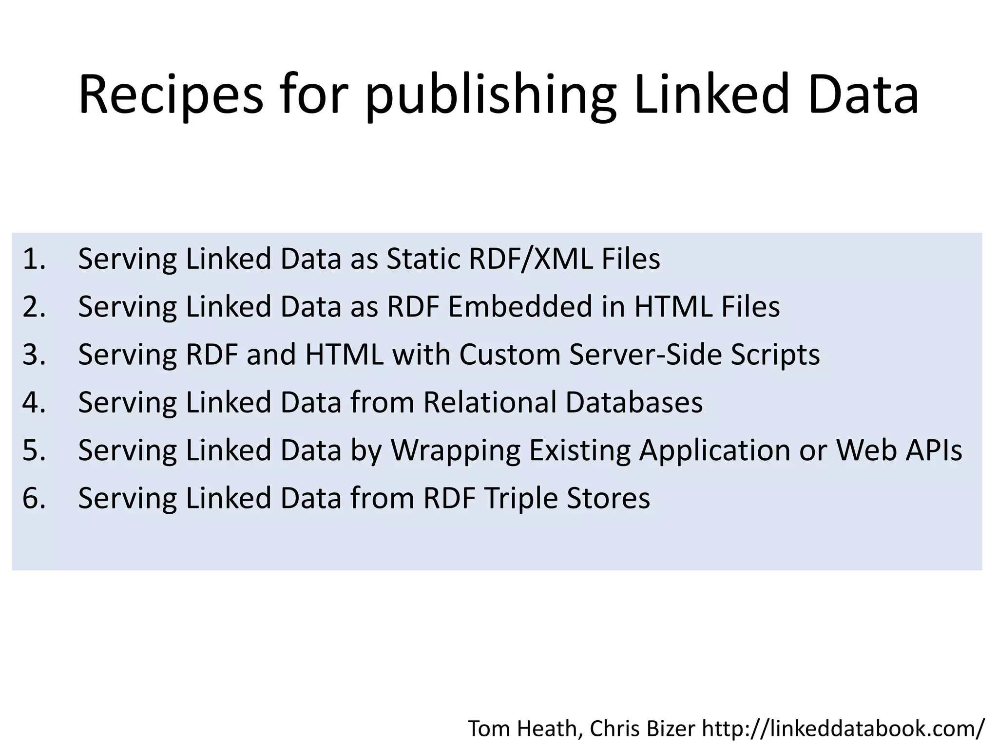 Recipes for publishing Linked Data
1. Serving Linked Data as Static RDF/XML Files
2. Serving Linked Data as RDF Embedded in HTML Files
3. Serving RDF and HTML with Custom Server-Side Scripts
4. Serving Linked Data from Relational Databases
5. Serving Linked Data by Wrapping Existing Application or Web APIs
6. Serving Linked Data from RDF Triple Stores
Tom Heath, Chris Bizer http://linkeddatabook.com/
 