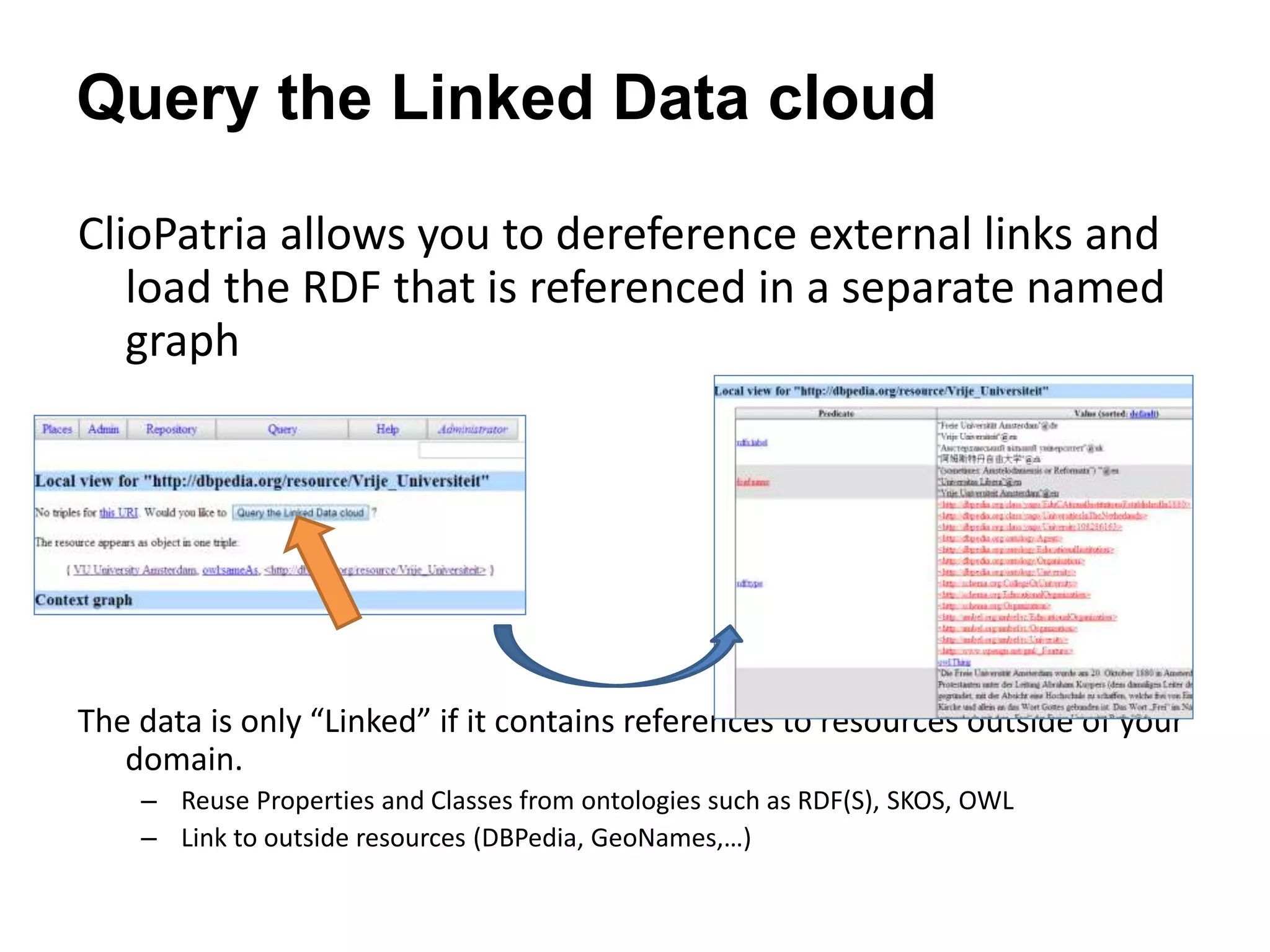 Query the Linked Data cloud
ClioPatria allows you to dereference external links and
load the RDF that is referenced in a separate named
graph
The data is only &ldquo;Linked&rdquo; if it contains references to resources outside of your
domain.
&ndash; Reuse Properties and Classes from ontologies such as RDF(S), SKOS, OWL
&ndash; Link to outside resources (DBPedia, GeoNames,&hellip;)
 