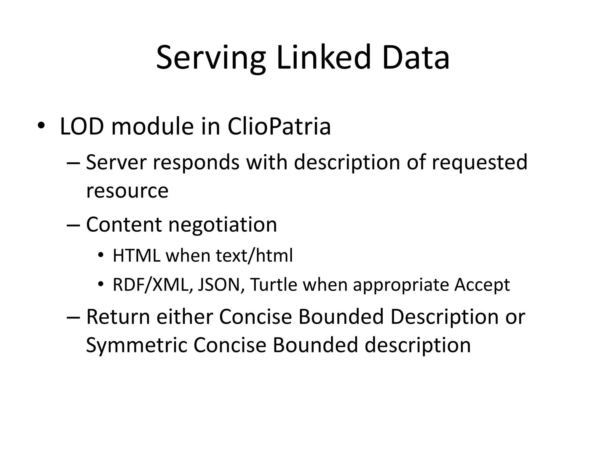Serving Linked Data
&bull; LOD module in ClioPatria
&ndash; Server responds with description of requested
resource
&ndash; Content negotiation
&bull; HTML when text/html
&bull; RDF/XML, JSON, Turtle when appropriate Accept
&ndash; Return either Concise Bounded Description or
Symmetric Concise Bounded description
 