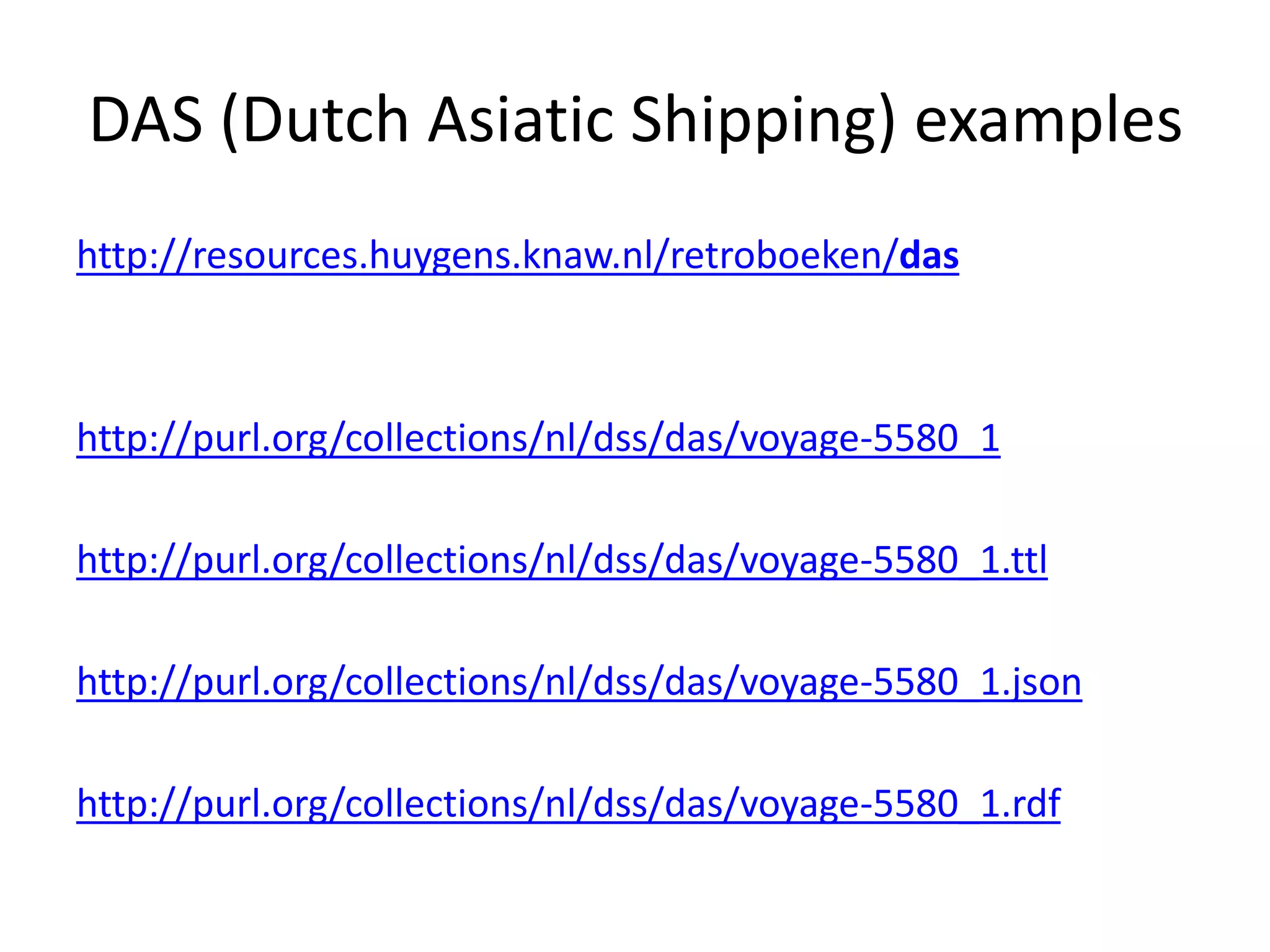DAS (Dutch Asiatic Shipping) examples
http://resources.huygens.knaw.nl/retroboeken/das
http://purl.org/collections/nl/dss/das/voyage-5580_1
http://purl.org/collections/nl/dss/das/voyage-5580_1.ttl
http://purl.org/collections/nl/dss/das/voyage-5580_1.json
http://purl.org/collections/nl/dss/das/voyage-5580_1.rdf
 