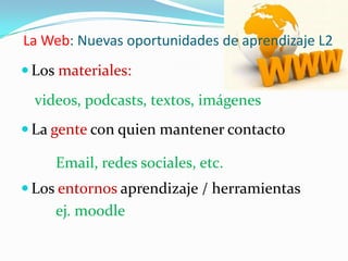 La Web: Nuevas oportunidades de aprendizaje L2Los materiales:videos, podcasts, textos, imágenes La gente con quien mantener contactoEmail, redes sociales, etc.Los entornos aprendizaje / herramientasej. moodle