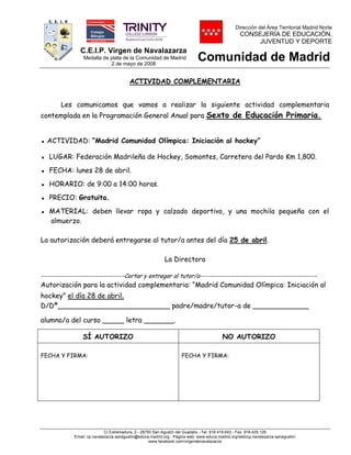 C.E.I.P. Virgen de Navalazarza
Medalla de plata de la Comunidad de Madrid
2 de mayo de 2008
Dirección del Área Territorial Madrid Norte
CONSEJERÍA DE EDUCACIÓN,
JUVENTUD Y DEPORTE
Comunidad de Madrid
C/ Extremadura, 2.- 28750 San Agustín del Guadalix .-Tel. 918.418.643.- Fax 918.435.129
Email: cp.navalazarza.sanagustin@educa.madrid.org.- Página web: www.educa.madrid.org/web/cp.navalazarza.sanagustin/
www.facebook.com/virgendenavalazarza
ACTIVIDAD COMPLEMENTARIA
Les comunicamos que vamos a realizar la siguiente actividad complementaria
contemplada en la Programación General Anual para Sexto de Educación Primaria.
▪ ACTIVIDAD: “Madrid Comunidad Olímpica: Iniciación al hockey”
▪ LUGAR: Federación Madrileña de Hockey, Somontes, Carretera del Pardo Km 1,800.
▪ FECHA: lunes 28 de abril.
▪ HORARIO: de 9:00 a 14:00 horas.
▪ PRECIO: Gratuita.
▪ MATERIAL: deben llevar ropa y calzado deportivo, y una mochila pequeña con el
almuerzo.
La autorización deberá entregarse al tutor/a antes del día 25 de abril.
La Directora
-----------------------------------Cortar y entregar al tutor/a-------------------------------------------------
Autorización para la actividad complementaria: “Madrid Comunidad Olímpica: Iniciación al
hockey” el día 28 de abril.
D/Dª__________________________ padre/madre/tutor-a de _____________
alumno/a del curso _____ letra _______.
SÍ AUTORIZO NO AUTORIZO
FECHA Y FIRMA: FECHA Y FIRMA:
 
