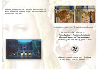 Although participation at the Conference is free of charge, we
would nevertheless, gratefully accept a donation towards the
running costs. Thank You!
Fra Angelico y los inicios del Renacimiento en Florencia
International Conference
Pictor Angelicus et Predicator Pulchritudinis
The Angelic Painter and Preacher of Beauty
Thursday, June 20 & Friday, June 21 2019
O Lumen – espacio para las artes y la palabra
Calle Claudio Coello 141, Madrid
 