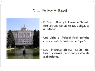 2 – Palacio Real
 El Palacio Real y la Plaza de Oriente
forman una de las visitas obligadas
en Madrid.
 Una visita al Palacio Real permite
conocer más la historia de España.
 Los imprescindibles: salón del
trono, escalera principal y salón de
alabarderos.
 