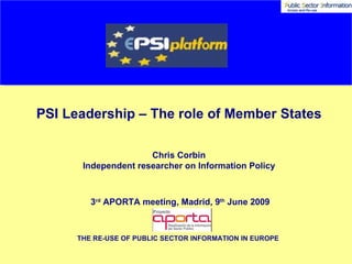 PSI Leadership – The role of Member States Chris Corbin Independent researcher on Information Policy 3 rd  APORTA meeting, Madrid, 9 th  June 2009 THE RE-USE OF PUBLIC SECTOR INFORMATION IN EUROPE  