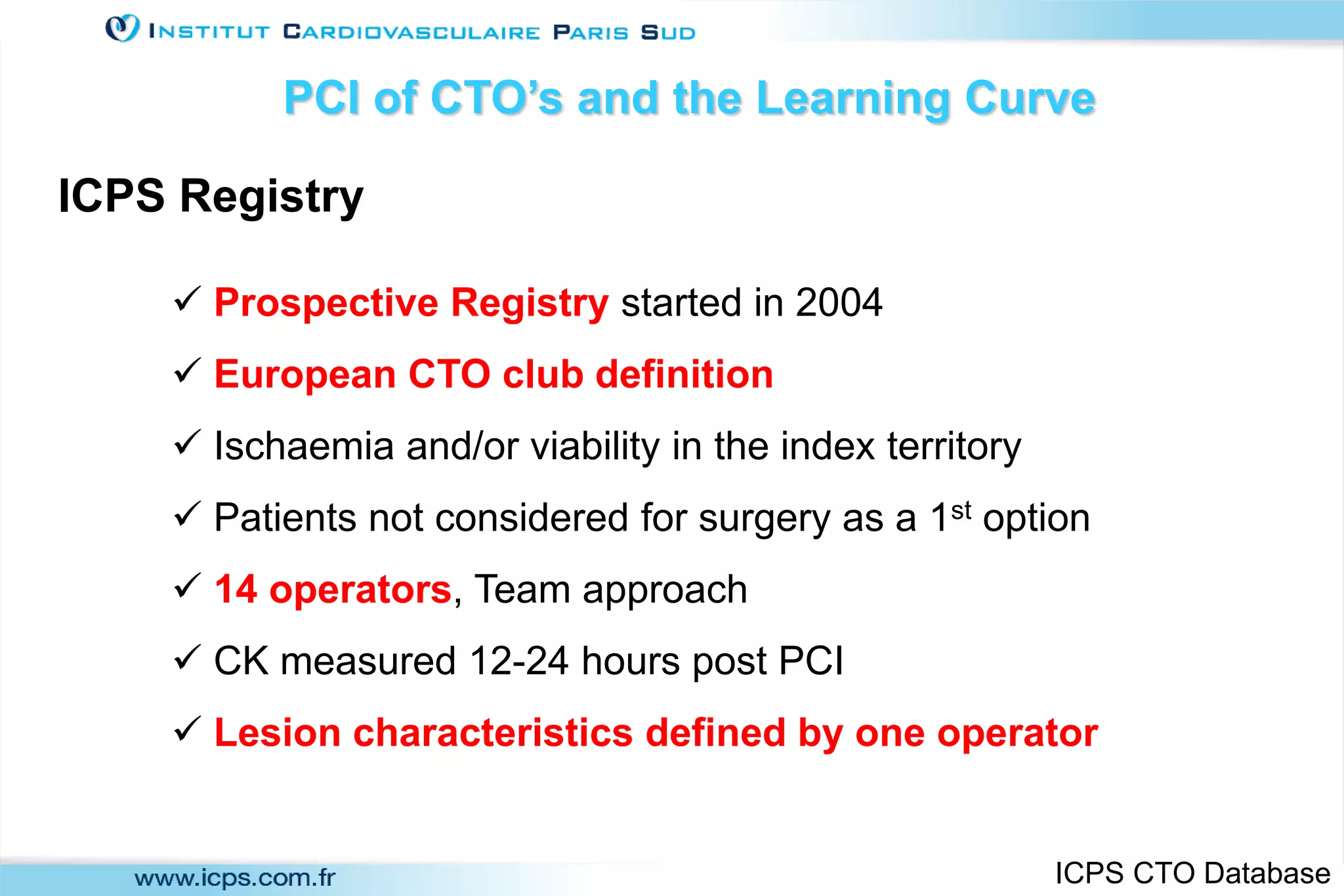  Prospective Registry started in 2004
 European CTO club definition
 Ischaemia and/or viability in the index territory
 Patients not considered for surgery as a 1st option
 14 operators, Team approach
 CK measured 12-24 hours post PCI
 Lesion characteristics defined by one operator
ICPS Registry
PCI of CTO’s and the Learning Curve
ICPS CTO Database
 