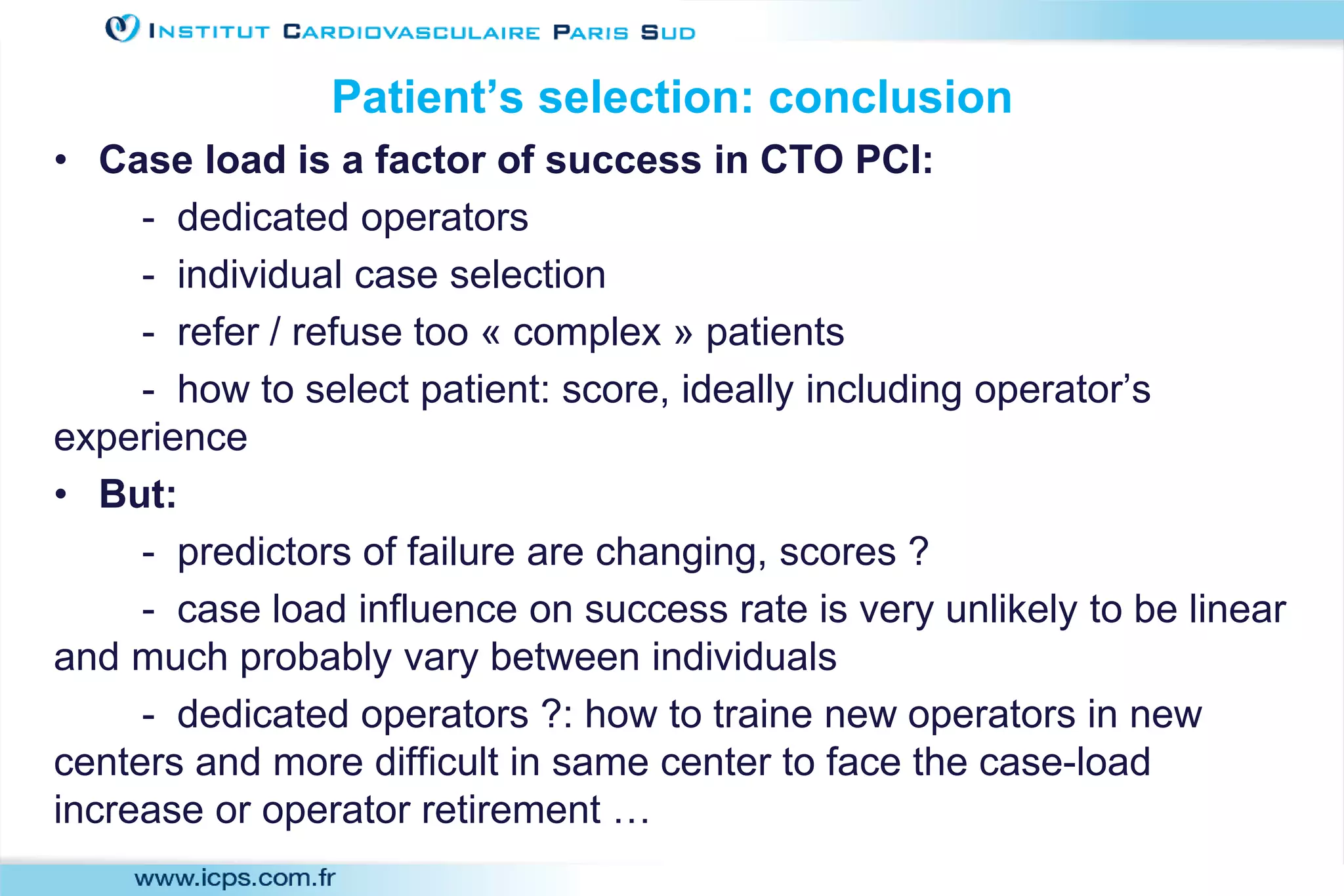 Patient’s selection: conclusion
• Case load is a factor of success in CTO PCI:
- dedicated operators
- individual case selection
- refer / refuse too « complex » patients
- how to select patient: score, ideally including operator’s
experience
• But:
- predictors of failure are changing, scores ?
- case load influence on success rate is very unlikely to be linear
and much probably vary between individuals
- dedicated operators ?: how to traine new operators in new
centers and more difficult in same center to face the case-load
increase or operator retirement …
 