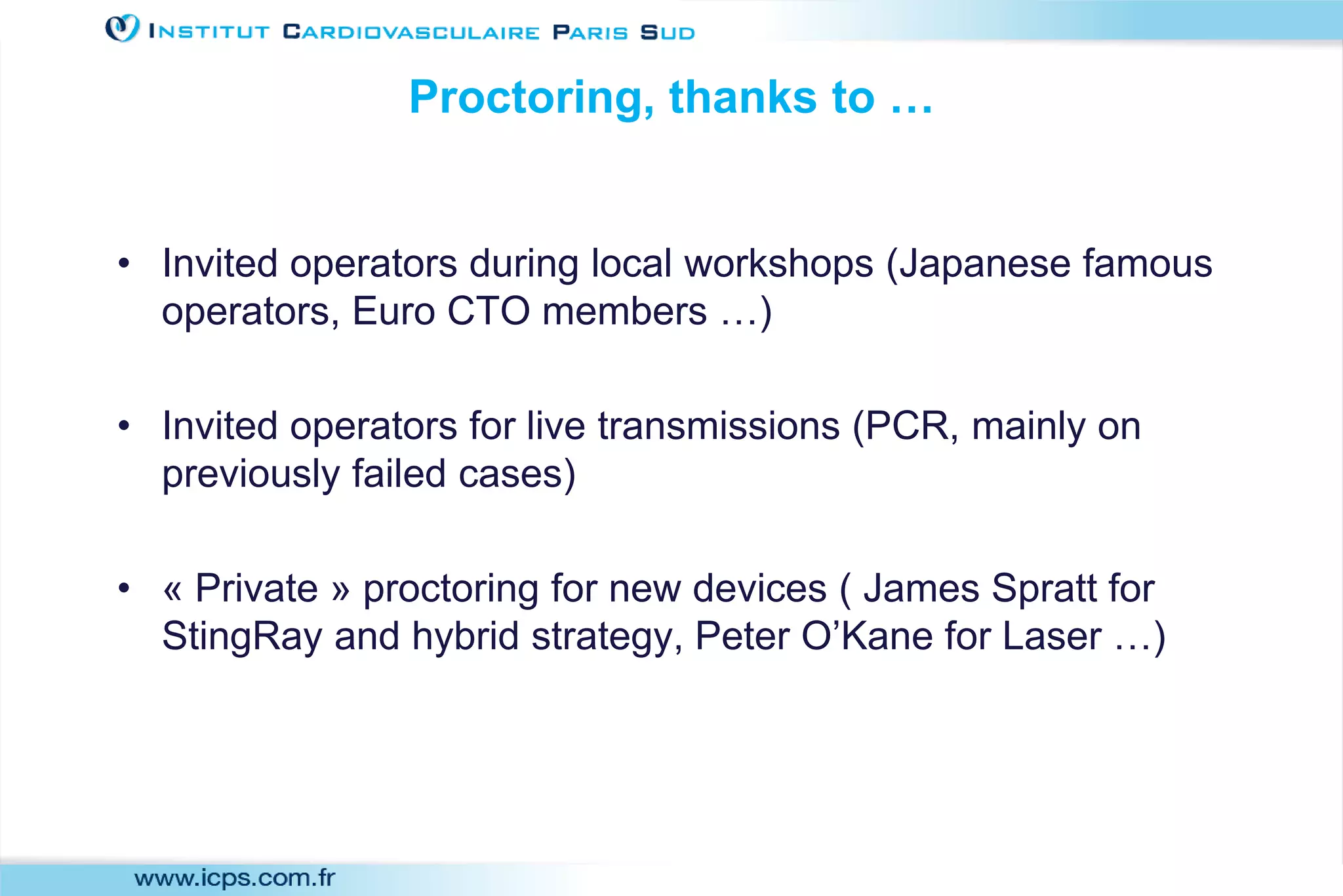 Proctoring, thanks to …
• Invited operators during local workshops (Japanese famous
operators, Euro CTO members …)
• Invited operators for live transmissions (PCR, mainly on
previously failed cases)
• « Private » proctoring for new devices ( James Spratt for
StingRay and hybrid strategy, Peter O’Kane for Laser …)
 