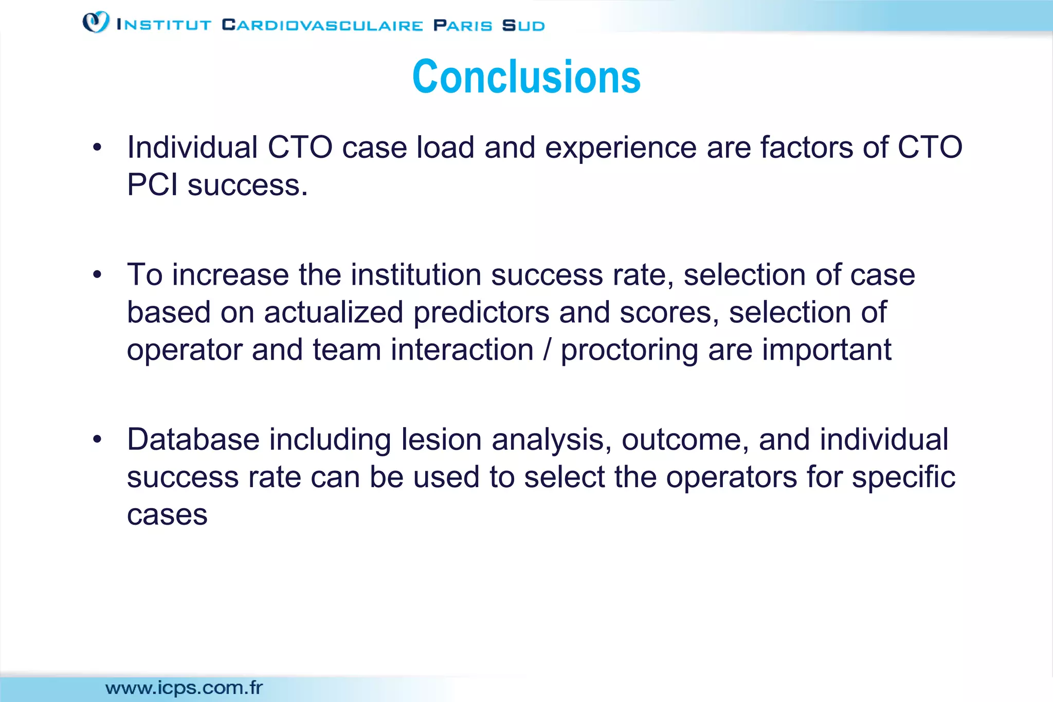 Conclusions
• Individual CTO case load and experience are factors of CTO
PCI success.
• To increase the institution success rate, selection of case
based on actualized predictors and scores, selection of
operator and team interaction / proctoring are important
• Database including lesion analysis, outcome, and individual
success rate can be used to select the operators for specific
cases
 