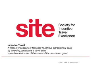 Incentive Travel: 
A modern management tool used to achieve extraordinary goals 
by awarding participants a travel prize 
upon their attainment of their share of the uncommon goals. 
©2014 SITE. All rights reserved. 
 