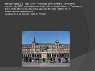 Hemos llegado a la Plaza Mayor reconocida por su amplitud (129mx94m),
sus balcones (237) y sus nueve puertas (la más famosa es el arco de Cuchilleros).
En el centro observamos la estatua ecuestre de Felipe III (años 1848)
que el mismo mando construir.
Antiguamente se llamaba Plaza del Arrabal.
 