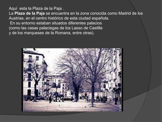 Aquí esta la Plaza de la Paja .
La Plaza de la Paja se encuentra en la zona conocida como Madrid de los
Austrias, en el centro histórico de esta ciudad española.
En su entorno estaban situados diferentes palacios
(como las casas palaciegas de los Lasso de Castilla
y de los marqueses de la Romana, entre otras).
 