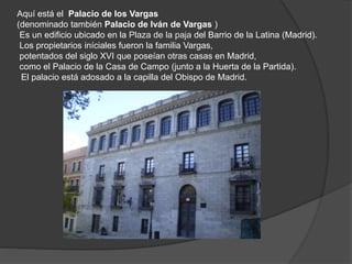Aquí está el Palacio de los Vargas
(denominado también Palacio de Iván de Vargas )
Es un edificio ubicado en la Plaza de la paja del Barrio de la Latina (Madrid).
Los propietarios iníciales fueron la familia Vargas,
potentados del siglo XVI que poseían otras casas en Madrid,
como el Palacio de la Casa de Campo (junto a la Huerta de la Partida).
El palacio está adosado a la capilla del Obispo de Madrid.
 