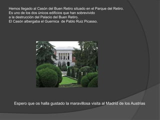 Hemos llegado al Casón del Buen Retiro situado en el Parque del Retiro.
Es uno de los dos únicos edificios que han sobrevivido
a la destrucción del Palacio del Buen Retiro.
El Casón albergaba el Guernica de Pablo Ruiz Picasso.
Espero que os halla gustado la maravillosa visita al Madrid de los Austrias
 