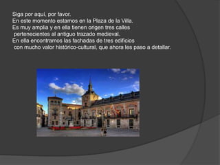 Siga por aquí, por favor.
En este momento estamos en la Plaza de la Villa.
Es muy amplia y en ella tienen origen tres calles
pertenecientes al antiguo trazado medieval.
En ella encontramos las fachadas de tres edificios
con mucho valor histórico-cultural, que ahora les paso a detallar.
 