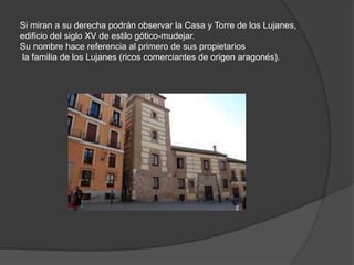 Si miran a su derecha podrán observar la Casa y Torre de los Lujanes,
edificio del siglo XV de estilo gótico-mudejar.
Su nombre hace referencia al primero de sus propietarios
la familia de los Lujanes (ricos comerciantes de origen aragonés).
 