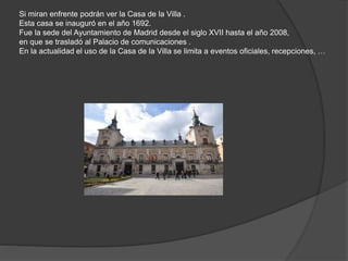 Si miran enfrente podrán ver la Casa de la Villa .
Esta casa se inauguró en el año 1692.
Fue la sede del Ayuntamiento de Madrid desde el siglo XVII hasta el año 2008,
en que se trasladó al Palacio de comunicaciones .
En la actualidad el uso de la Casa de la Villa se limita a eventos oficiales, recepciones, …
 