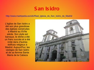 San Isidro L'église de San Isidro a été son plus grandiose des églises construites à Madrid au XVIIe siècle. Son style est baroque, le dôme a été un franc succès et a été imité dans d'autres édifices religieux à Madrid. Aujourd'hui, les vestiges de San Isidro et de sa femme Santa María de la Cabeza http://www.madripedia.es/wiki/Real_Iglesia_de_San_Isidro_de_Madrid 