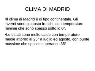 CLIMA DI MADRID
●
Il clima di Madrid è di tipo continentale. Gli
inverni sono piuttosto freschi, con temperature
minime che sono spesso sotto lo 0°.
●
Le estati sono molto calde con temperature
medie attorno ai 25° a luglio ed agosto, con punte
massime che spesso superano i 35°.
 