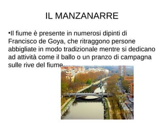 IL MANZANARRE
●
Il fiume è presente in numerosi dipinti di
Francisco de Goya, che ritraggono persone
abbigliate in modo tradizionale mentre si dedicano
ad attività come il ballo o un pranzo di campagna
sulle rive del fiume.
 