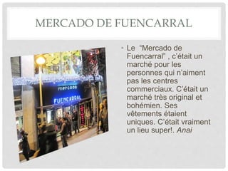 MERCADO DE FUENCARRAL
• Le “Mercado de
Fuencarral” , c’était un
marché pour les
personnes qui n’aiment
pas les centres
commerciaux. C’était un
marché très original et
bohémien. Ses
vêtements étaient
uniques. C’était vraiment
un lieu super!. Anai
 