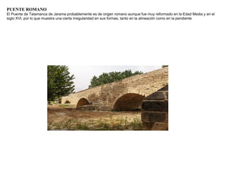 PUENTE ROMANO
El Puente de Talamanca de Jarama probablemente es de origen romano aunque fue muy reformado en la Edad Media y en el
siglo XVI, por lo que muestra una cierta irregularidad en sus formas, tanto en la alineación como en la pendiente
 