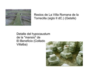 Restos de La Villa Romana de la
           Torrecilla (siglo II dC.) (Getafe)




Detalle del hypocaustum
de la "mansio" de
El Beneficio (Collado
Villalba)
 