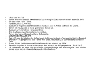 DIES DEL VIATGE Sortim de Girona direcció a Madrid el dia 29 de març de 2010 i tornem el dia 4 d’abril de 2010. En total seran 7 dies i 6 nits. PLANIFIQUEM EL VIATGE Busquem el mitjà més econòmic i el més ràpid per anar-hi. Volem sortir des de  Girona. Serem els meus pares, la meva germana de 6 anys i jo. Busquem un hotel cèntric i força econòmic. Ens desplaçarem per la ciutat amb metro i bus. Farem algunes sortides pels voltants de la capital. MITJANS DE TRANSPORT Avió – El preu del bitllet sortint de l’aeroport  de Girona i arribant a l’aeroport de Madrid (Barajas) ens val 74’14€ per persona  anar i tornar més taxes. Preu total : 270 € amb la companyia Low Cost. Tren – Sortint  de Girona amb el Costa Brava de dies ens surt per 292 € Per últim si agafem el bus de la companyia Alsa ens surt per 80€ per persona .  Total 320 € Un cop revisats els preus  i mirant el temps que dura el viatge hem acordat agafar l’avió. Havíem pensat en un tren de nits però el preu era molt més elevat. 