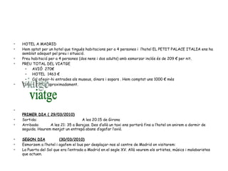 HOTEL A MADRID Hem optat per un hotel que tingués habitacions per a 4 persones i  l’hotel EL PETIT PALACE ITALIA ens ha semblat adequat pel preu i situació. Preu habitació per a 4 persones (dos nens i dos adults) amb esmorzar inclós és de 209 € per nit. PREU TOTAL DEL VIATGE AVIÓ  270€ HOTEL  1463 € Cal afegir-hi entrades als museus, dinars i sopars . Hem comptat uns 1000 € més  Total – 2750€ aproximadament. PRIMER DIA ( 29/03/2010) Sortida: A les 20:15 de Girona  Arribada:  A les 21: 35 a Barajas. Des d’allà un taxi ens portarà fins a l’hotel on anirem a dormir de seguida. Haurem menjat un entrepà abans d’agafar l’avió. SEGON DIA (30/03/2010) Esmorzem a l’hotel i agafem el bus per desplaçar-nos al centre de Madrid on visitarem: La Puerta del Sol que era l’entrada a Madrid en el segle XV. Allà veurem els artistes, músics i malabaristes que actuen.  viatge 