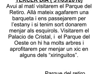 Ens arribarem a la Plaza Mayor i després de visitar algunes de les cases més importants que es troben allà farem un recorregut pels carrers antics i estrets de Madrid. Aprofitarem per menjar de “tapas”  Plaza mayor Durant la tarda visitarem el barri de Lavapies. És un barri que conserva l’encant del “Madrid castizo”. TERCER DIA ( 31/03/2010) Avui al matí visitarem el Parque del Retiro. Allà mateix agafarem una barqueta i ens passejarem per l’estany i si tenim sort donarem menjar als esquirols. Visitarem el Palacio de Cristal, i  el Parque del Oeste on hi ha molts arbres i aprofitarem per menjar un xic en alguns dels “xiringuitos”.   Parque del retiro 