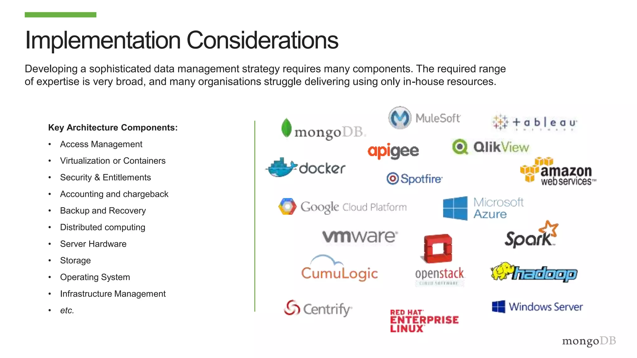 Developing a sophisticated data management strategy requires many components. The required range
of expertise is very broad, and many organisations struggle delivering using only in-house resources.
Implementation Considerations
Key Architecture Components:
• Access Management
• Virtualization or Containers
• Security & Entitlements
• Accounting and chargeback
• Backup and Recovery
• Distributed computing
• Server Hardware
• Storage
• Operating System
• Infrastructure Management
• etc.
 