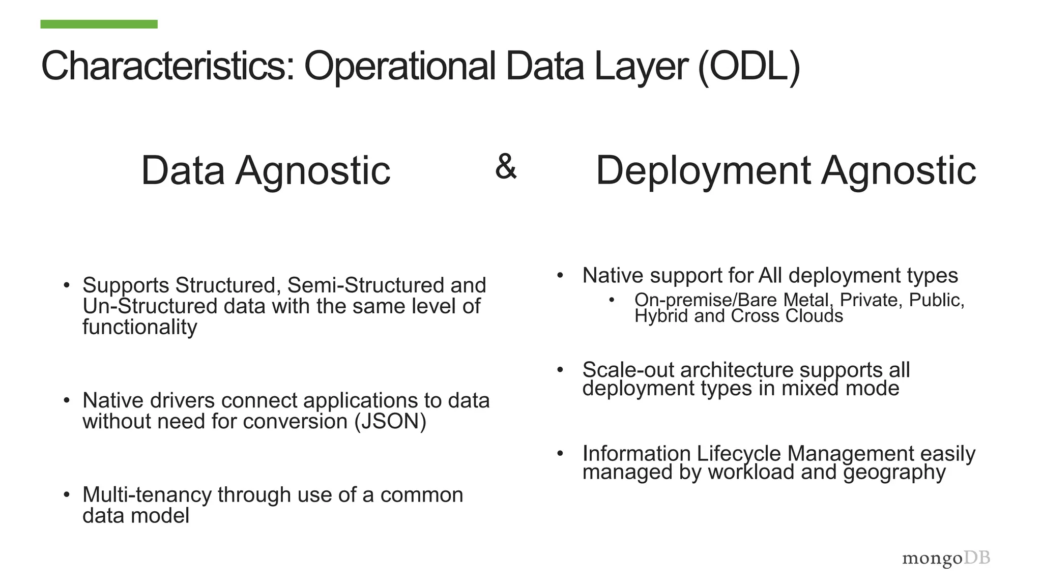 Characteristics: Operational Data Layer (ODL)
• Supports Structured, Semi-Structured and
Un-Structured data with the same level of
functionality
• Native drivers connect applications to data
without need for conversion (JSON)
• Multi-tenancy through use of a common
data model
• Native support for All deployment types
• On-premise/Bare Metal, Private, Public,
Hybrid and Cross Clouds
• Scale-out architecture supports all
deployment types in mixed mode
• Information Lifecycle Management easily
managed by workload and geography
Data Agnostic Deployment Agnostic&
 