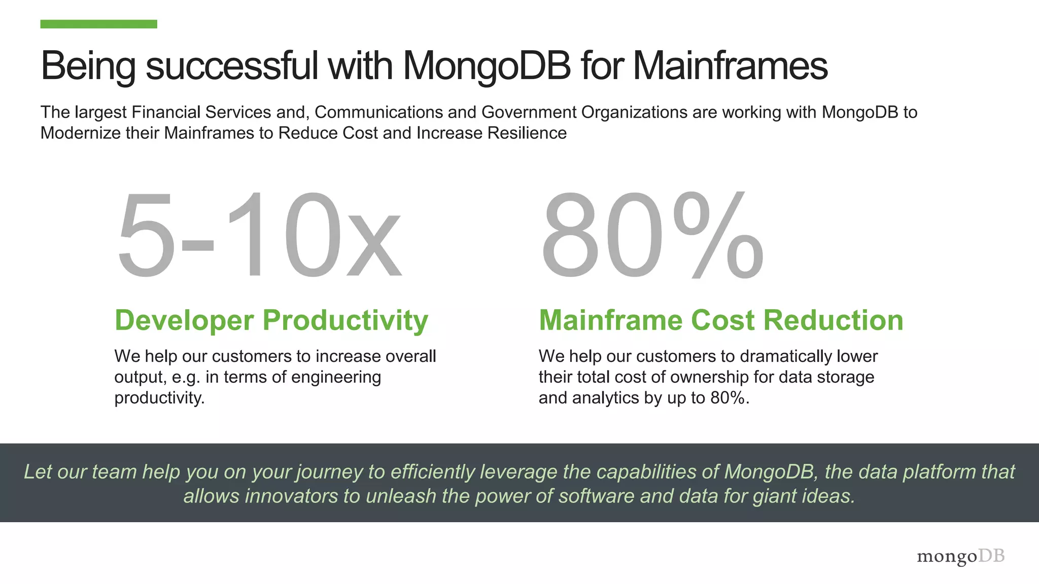 Let our team help you on your journey to efficiently leverage the capabilities of MongoDB, the data platform that
allows innovators to unleash the power of software and data for giant ideas.
The largest Financial Services and, Communications and Government Organizations are working with MongoDB to
Modernize their Mainframes to Reduce Cost and Increase Resilience
Being successful with MongoDB for Mainframes
5-10xDeveloper Productivity
We help our customers to increase overall
output, e.g. in terms of engineering
productivity.
80%Mainframe Cost Reduction
We help our customers to dramatically lower
their total cost of ownership for data storage
and analytics by up to 80%.
 