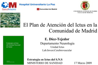El Plan de Atención del Ictus en la Comunidad de Madrid E. Díez-Tejedor Departamento Neurologia Unidad Ictus Lab.Invest.Cerebrovascular Estrategia en Ictus del S.N.S MINISTERIO DE SANIDAD  17 Marzo 2009 UNIVERSIDAD AUTÓNOMA DE MADRID FACULTAD DE MEDICINA 