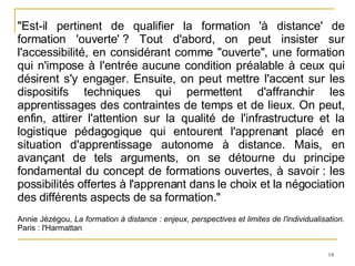 "Est-il pertinent de qualifier la formation 'à distance' de formation 'ouverte' ? Tout d'abord, on peut insister sur l'accessibilité, en considérant comme "ouverte", une formation qui n'impose à l'entrée aucune condition préalable à ceux qui désirent s'y engager. Ensuite, on peut mettre l'accent sur les dispositifs techniques qui permettent d'affranchir les apprentissages des contraintes de temps et de lieux. On peut, enfin, attirer l'attention sur la qualité de l'infrastructure et la logistique pédagogique qui entourent l'apprenant placé en situation d'apprentissage autonome à distance. Mais, en avançant de tels arguments, on se détourne du principe fondamental du concept de formations ouvertes, à savoir : les possibilités offertes à l'apprenant dans le choix et la négociation des différents aspects de sa formation." Annie Jézégou,  La formation à distance : enjeux, perspectives et limites de l'individualisation.  Paris : l'Harmattan 