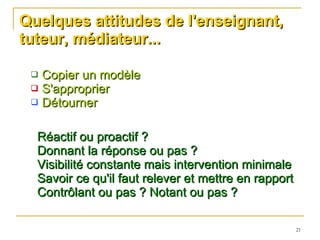 Quelques attitudes de l'enseignant, tuteur, médiateur... Copier un modèle S'approprier  Détourner  Réactif ou proactif ? Donnant la réponse ou pas ? Visibilité constante mais intervention minimale Savoir ce qu'il faut relever et mettre en rapport Contrôlant ou pas ? Notant ou pas ? 