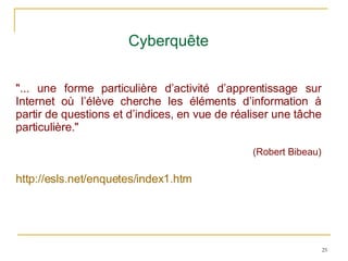 Cyberquête "... une forme particulière d’activité d’apprentissage sur Internet où l’élève cherche les éléments d’information à partir de questions et d’indices, en vue de réaliser une tâche particulière." (Robert Bibeau) http://esls.net/enquetes/index1.htm 