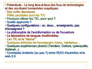 Préambule - Le long face-à-face des fous de technologies  et des soi-disant humanistes sceptiques Des outils classiques Rôles possibles pour les TIC Pourquoi utiliser les TIC, pour quoi ? Quelle approche ? Quelques configurations : un, deux... enseignants, pas d'enseignant ? La philosophie de l'autoformation ou de l'ouverture Le laboratoire de langues (multimédia) Les TIC et la "classe" Quelques attitudes de l'enseignant, tuteur, médiateur... Quelques expériences phares ( Tandem ,  Cultura , c yberquête, Galanet ...) Contrastes évidents (ou pas ?) entre l'EAO d'autrefois et le web 2.0 